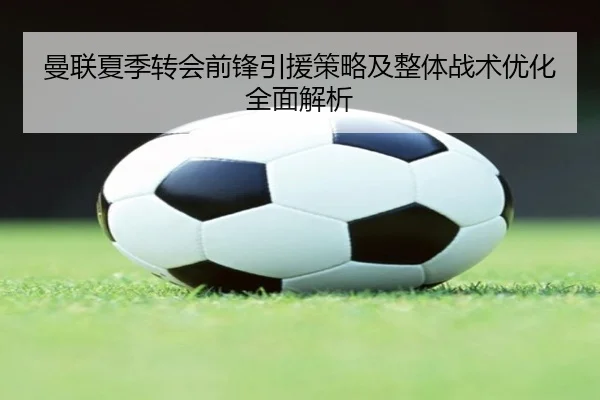 曼联夏季转会前锋引援策略及整体战术优化全面解析