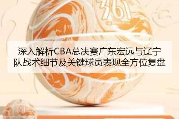 深入解析CBA总决赛广东宏远与辽宁队战术细节及关键球员表现全方位复盘